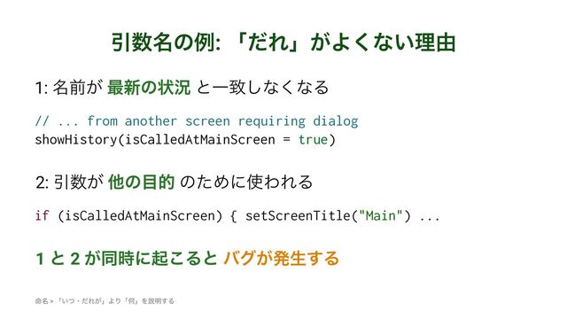 Ҿ਺໊ͷྫ: ʮͩΕʯ͕Α͘ͳ͍ཧ༝
1: ໊લ͕ ࠷৽ͷঢ়گ ͱҰக͠ͳ͘ͳΔ
// ... from another screen requiring dialog
showHistory(isCalledAtMainScreen = true)
2: Ҿ਺͕ ଞͷ໨త ͷͨΊʹ࢖ΘΕΔ
if (isCalledAtMainScreen) { setScreenTitle("Main") ...
1 ͱ 2 ͕ಉ࣌ʹى͜Δͱ όά͕ൃੜ͢Δ
໋໊ > ʮ͍ͭɾͩΕ͕ʯΑΓʮԿʯΛઆ໌͢Δ
