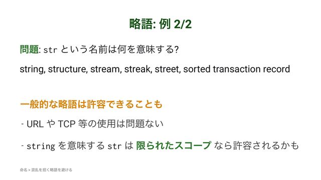 ུޠ: ྫ 2/2
໰୊: str ͱ͍͏໊લ͸ԿΛҙຯ͢Δ?
string, structure, stream, streak, street, sorted transaction record
Ұൠతͳུޠ͸ڐ༰Ͱ͖Δ͜ͱ΋
- URL ΍ TCP ౳ͷ࢖༻͸໰୊ͳ͍
- string Λҙຯ͢Δ str ͸ ݶΒΕͨείʔϓ ͳΒڐ༰͞ΕΔ͔΋
໋໊ > ࠞཚΛটུ͘ޠΛආ͚Δ
