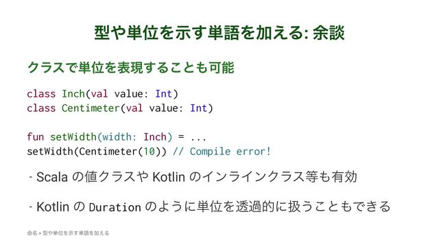 ܕ΍୯ҐΛࣔ͢୯ޠΛՃ͑Δ: ༨ஊ
ΫϥεͰ୯ҐΛදݱ͢Δ͜ͱ΋Մೳ
class Inch(val value: Int)
class Centimeter(val value: Int)
fun setWidth(width: Inch) = ...
setWidth(Centimeter(10)) // Compile error!
- Scala ͷ஋Ϋϥε΍ Kotlin ͷΠϯϥΠϯΫϥε౳΋༗ޮ
- Kotlin ͷ Duration ͷΑ͏ʹ୯ҐΛಁաతʹѻ͏͜ͱ΋Ͱ͖Δ
໋໊ > ܕ΍୯ҐΛࣔ͢୯ޠΛՃ͑Δ
