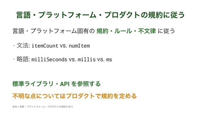 ݴޠɾϓϥοτϑΥʔϜɾϓϩμΫτͷن໿ʹै͏
ݴޠɾϓϥοτϑΥʔϜݻ༗ͷ ن໿ɾϧʔϧɾෆจ཯ ʹै͏
- จ๏: itemCount vs. numItem
- ུޠ: milliSeconds vs. millis vs. ms
ඪ४ϥΠϒϥϦɾAPI Λࢀর͢Δ
ෆ໌ͳ఺ʹ͍ͭͯ͸ϓϩμΫτͰن໿ΛఆΊΔ
໋໊ > ݴޠɾϓϥοτϑΥʔϜɾϓϩμΫτͷن໿ʹै͏
