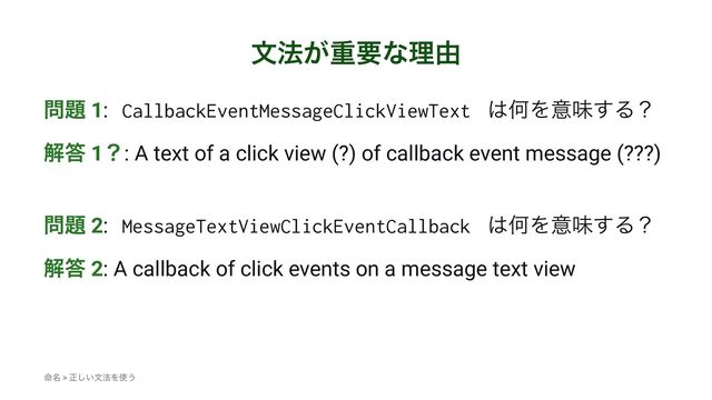 จ๏͕ॏཁͳཧ༝
໰୊ 1: CallbackEventMessageClickViewText ͸ԿΛҙຯ͢Δʁ
ղ౴ 1ʁ: A text of a click view (?) of callback event message (???)
໰୊ 2: MessageTextViewClickEventCallback ͸ԿΛҙຯ͢Δʁ
ղ౴ 2: A callback of click events on a message text view
໋໊ > ਖ਼͍͠จ๏Λ࢖͏
