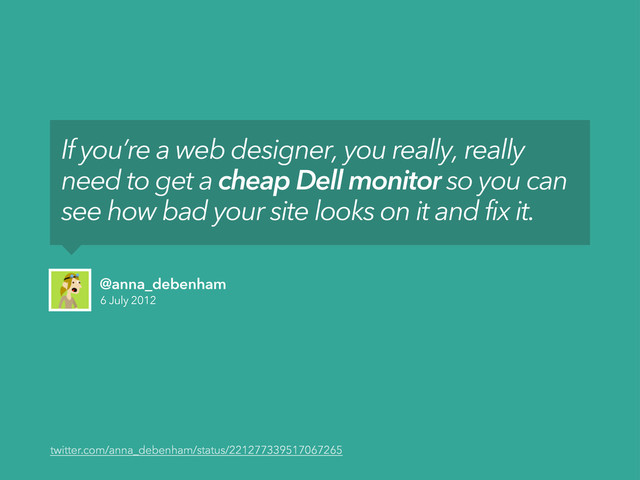 6 July 2012
@anna_debenham
If you’re a web designer, you really, really
need to get a cheap Dell monitor so you can
see how bad your site looks on it and fix it.
twitter.com/anna_debenham/status/221277339517067265
