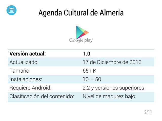 2/11
Agenda Cultural de Almería
Versión actual: 1.0
Actualizado: 17 de Diciembre de 2013
Tamaño: 651 K
Instalaciones: 10 – 50
Requiere Android: 2.2 y versiones superiores
Clasiﬁcación del contenido: Nivel de madurez bajo
