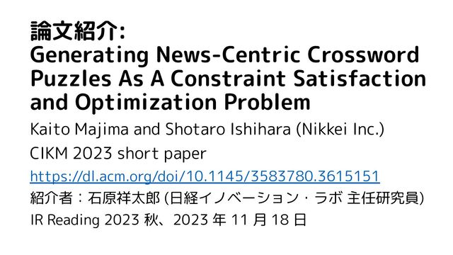 論文紹介:
Generating News-Centric Crossword
Puzzles As A Constraint Satisfaction
and Optimization Problem
Kaito Majima and Shotaro Ishihara (Nikkei Inc.)
CIKM 2023 short paper
https://dl.acm.org/doi/10.1145/3583780.3615151
紹介者：石原祥太郎 (日経イノベーション・ラボ 主任研究員)
IR Reading 2023 秋、2023 年 11 月 18 日
