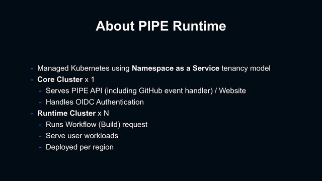 About PIPE Runtime
- Managed Kubernetes using Namespace as a Service tenancy model
- Core Cluster x 1
- Serves PIPE API (including GitHub event handler) / Website
- Handles OIDC Authentication
- Runtime Cluster x N
- Runs Workflow (Build) request
- Serve user workloads
- Deployed per region
