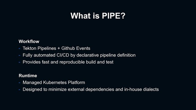 What is PIPE?
Workflow
- Tekton Pipelines + Github Events
- Fully automated CI/CD by declarative pipeline definition
- Provides fast and reproducible build and test
Runtime
- Managed Kubernetes Platform
- Designed to minimize external dependencies and in-house dialects
