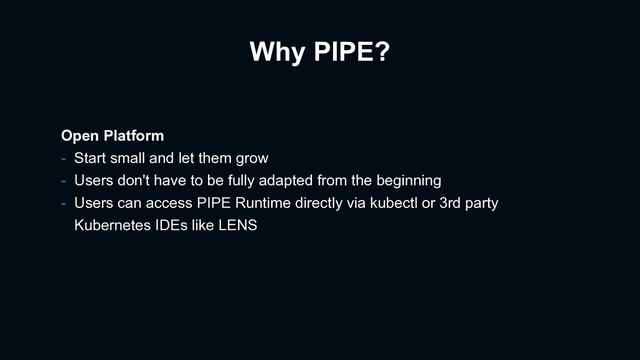 Why PIPE?
Open Platform
- Start small and let them grow
- Users don't have to be fully adapted from the beginning
- Users can access PIPE Runtime directly via kubectl or 3rd party
Kubernetes IDEs like LENS
