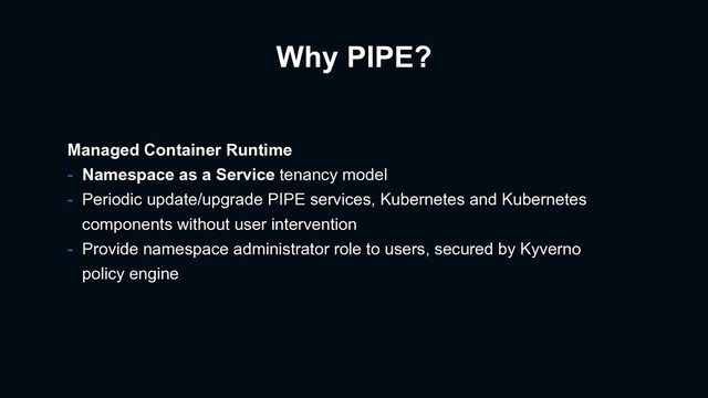 Why PIPE?
Managed Container Runtime
- Namespace as a Service tenancy model
- Periodic update/upgrade PIPE services, Kubernetes and Kubernetes
components without user intervention
- Provide namespace administrator role to users, secured by Kyverno
policy engine

