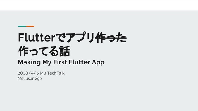 Flutterでアプリ作った
作ってる話
Making My First Flutter App
2018 / 4/ 6 M3 TechTalk
@suusan2go
