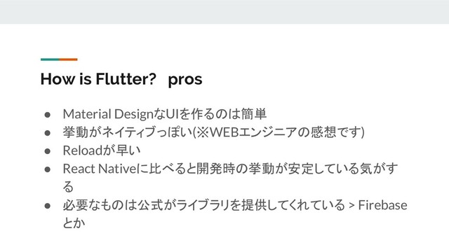 How is Flutter? pros
● Material DesignなUIを作るのは簡単
● 挙動がネイティブっぽい(※WEBエンジニアの感想です)
● Reloadが早い
● React Nativeに比べると開発時の挙動が安定している気がす
る
● 必要なものは公式がライブラリを提供してくれている > Firebase
とか
