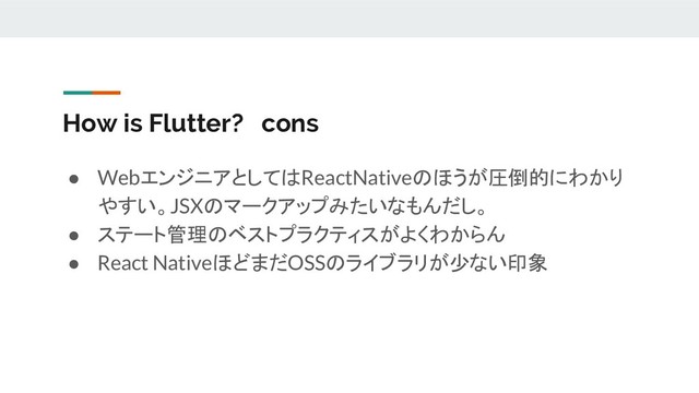 How is Flutter? cons
● WebエンジニアとしてはReactNativeのほうが圧倒的にわかり
やすい。JSXのマークアップみたいなもんだし。
● ステート管理のベストプラクティスがよくわからん
● React NativeほどまだOSSのライブラリが少ない印象
