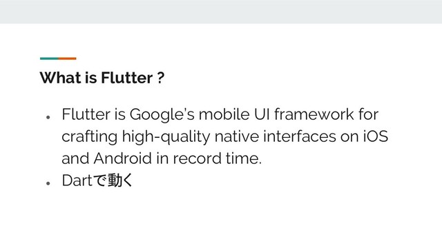 What is Flutter ?
●
Flutter is Google’s mobile UI framework for
crafting high-quality native interfaces on iOS
and Android in record time.
●
Dartで動く
