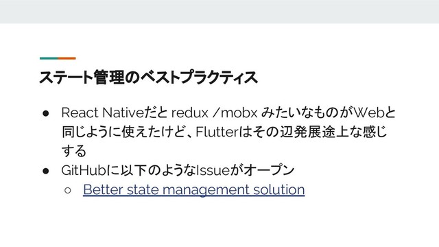 ステート管理のベストプラクティス
● React Nativeだと redux /mobx みたいなものがWebと
同じように使えたけど、Flutterはその辺発展途上な感じ
する
● GitHubに以下のようなIssueがオープン
○ Better state management solution
