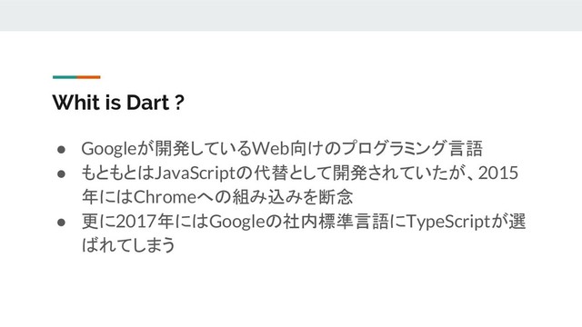 Whit is Dart ?
● Googleが開発しているWeb向けのプログラミング言語
● もともとはJavaScriptの代替として開発されていたが、2015
年にはChromeへの組み込みを断念
● 更に2017年にはGoogleの社内標準言語にTypeScriptが選
ばれてしまう
