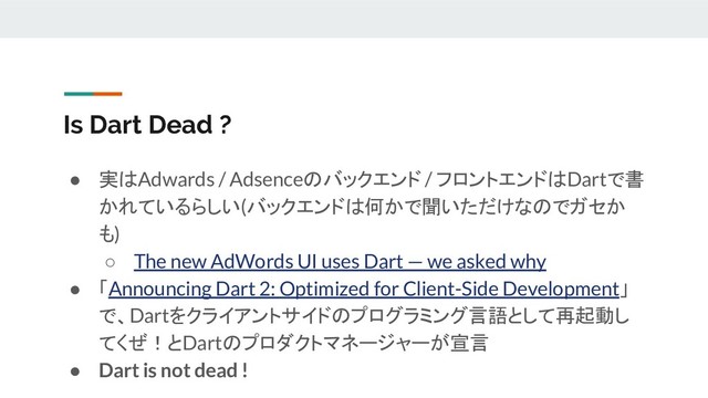 Is Dart Dead ?
● 実はAdwards / Adsenceのバックエンド / フロントエンドはDartで書
かれているらしい(バックエンドは何かで聞いただけなのでガセか
も)
○ The new AdWords UI uses Dart — we asked why
● 「Announcing Dart 2: Optimized for Client-Side Development」
で、Dartをクライアントサイドのプログラミング言語として再起動し
てくぜ！とDartのプロダクトマネージャーが宣言
● Dart is not dead !
