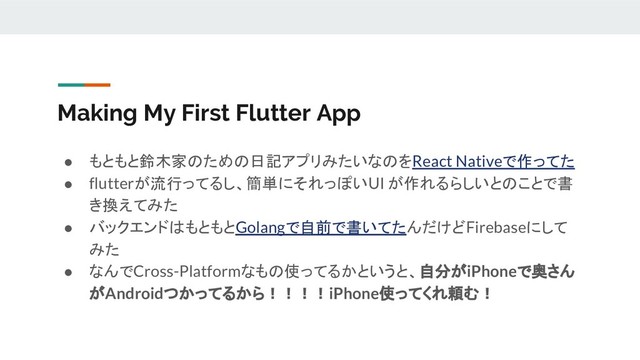 Making My First Flutter App
● もともと鈴木家のための日記アプリみたいなのをReact Nativeで作ってた
● flutterが流行ってるし、簡単にそれっぽいUI が作れるらしいとのことで書
き換えてみた
● バックエンドはもともとGolangで自前で書いてたんだけどFirebaseにして
みた
● なんでCross-Platformなもの使ってるかというと、自分がiPhoneで奥さん
がAndroidつかってるから！！！！iPhone使ってくれ頼む！

