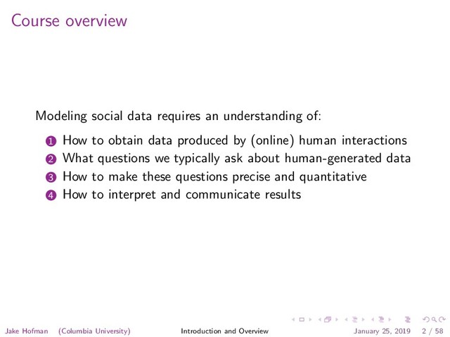 Course overview
Modeling social data requires an understanding of:
1 How to obtain data produced by (online) human interactions
2 What questions we typically ask about human-generated data
3 How to make these questions precise and quantitative
4 How to interpret and communicate results
Jake Hofman (Columbia University) Introduction and Overview January 25, 2019 2 / 58
