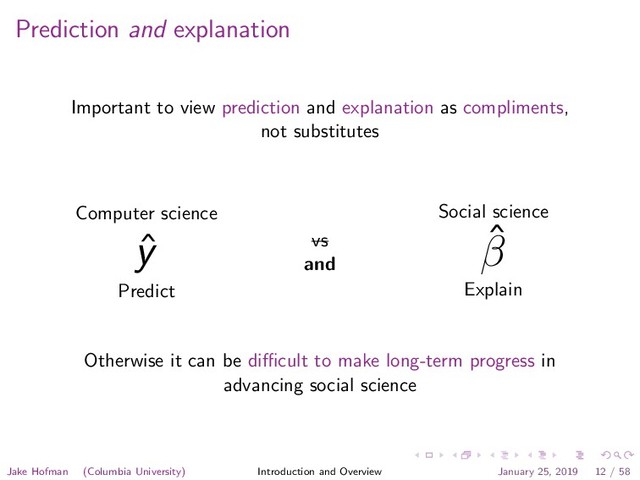 Prediction and explanation
Important to view prediction and explanation as compliments,
not substitutes
Computer science
ˆ
y
Predict
vs
and
Social science
ˆ
β
Explain
Otherwise it can be diﬃcult to make long-term progress in
advancing social science
Jake Hofman (Columbia University) Introduction and Overview January 25, 2019 12 / 58
