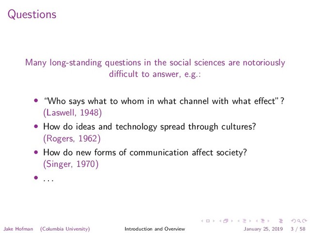 Questions
Many long-standing questions in the social sciences are notoriously
diﬃcult to answer, e.g.:
• “Who says what to whom in what channel with what eﬀect”?
(Laswell, 1948)
• How do ideas and technology spread through cultures?
(Rogers, 1962)
• How do new forms of communication aﬀect society?
(Singer, 1970)
• . . .
Jake Hofman (Columbia University) Introduction and Overview January 25, 2019 3 / 58
