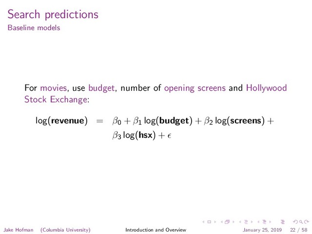 Search predictions
Baseline models
For movies, use budget, number of opening screens and Hollywood
Stock Exchange:
log(revenue) = β0 + β1 log(budget) + β2 log(screens) +
β3 log(hsx) +
Jake Hofman (Columbia University) Introduction and Overview January 25, 2019 22 / 58
