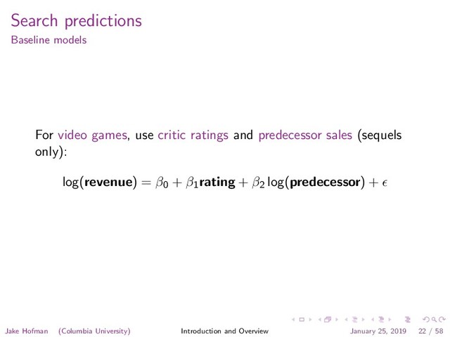 Search predictions
Baseline models
For video games, use critic ratings and predecessor sales (sequels
only):
log(revenue) = β0 + β1
rating + β2 log(predecessor) +
Jake Hofman (Columbia University) Introduction and Overview January 25, 2019 22 / 58
