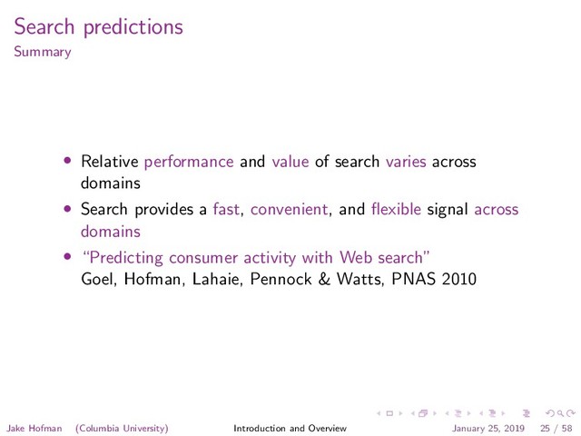 Search predictions
Summary
• Relative performance and value of search varies across
domains
• Search provides a fast, convenient, and ﬂexible signal across
domains
• “Predicting consumer activity with Web search”
Goel, Hofman, Lahaie, Pennock & Watts, PNAS 2010
Jake Hofman (Columbia University) Introduction and Overview January 25, 2019 25 / 58
