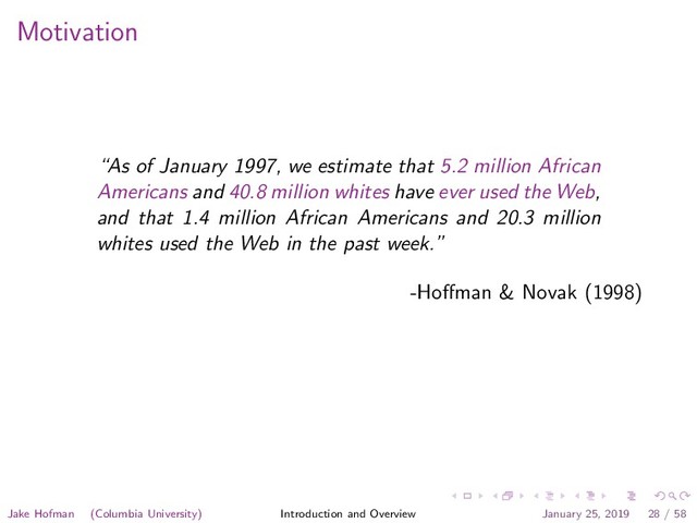 Motivation
“As of January 1997, we estimate that 5.2 million African
Americans and 40.8 million whites have ever used the Web,
and that 1.4 million African Americans and 20.3 million
whites used the Web in the past week.”
-Hoﬀman & Novak (1998)
Jake Hofman (Columbia University) Introduction and Overview January 25, 2019 28 / 58

