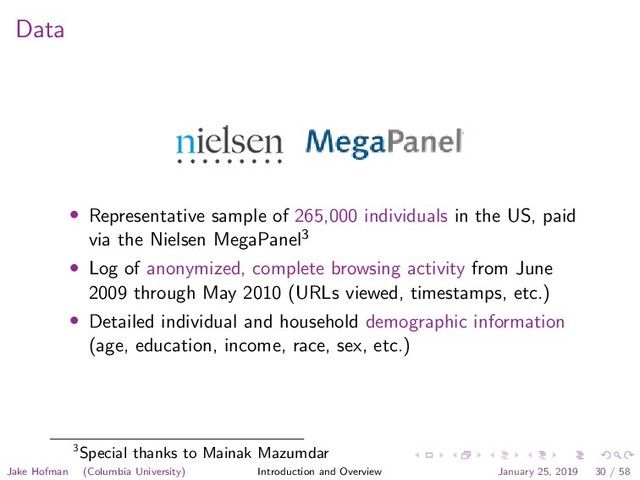Data
• Representative sample of 265,000 individuals in the US, paid
via the Nielsen MegaPanel3
• Log of anonymized, complete browsing activity from June
2009 through May 2010 (URLs viewed, timestamps, etc.)
• Detailed individual and household demographic information
(age, education, income, race, sex, etc.)
3Special thanks to Mainak Mazumdar
Jake Hofman (Columbia University) Introduction and Overview January 25, 2019 30 / 58
