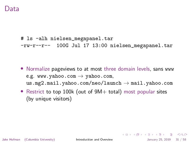 Data
# ls -alh nielsen_megapanel.tar
-rw-r--r-- 100G Jul 17 13:00 nielsen_megapanel.tar
• Normalize pageviews to at most three domain levels, sans www
e.g. www.yahoo.com → yahoo.com,
us.mg2.mail.yahoo.com/neo/launch → mail.yahoo.com
• Restrict to top 100k (out of 9M+ total) most popular sites
(by unique visitors)
Jake Hofman (Columbia University) Introduction and Overview January 25, 2019 31 / 58

