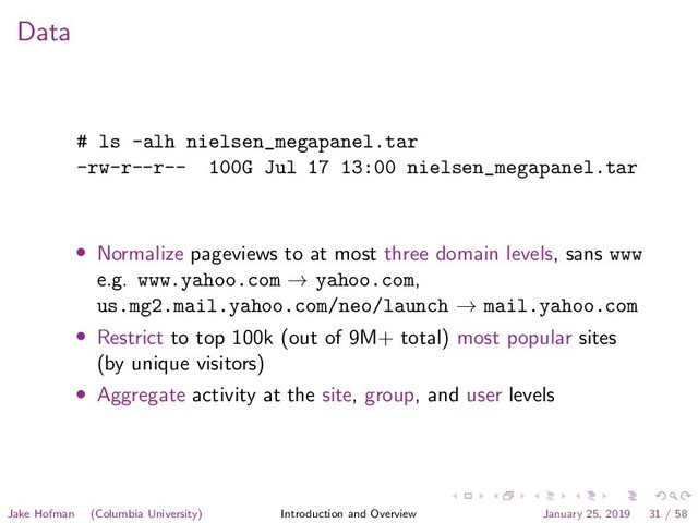 Data
# ls -alh nielsen_megapanel.tar
-rw-r--r-- 100G Jul 17 13:00 nielsen_megapanel.tar
• Normalize pageviews to at most three domain levels, sans www
e.g. www.yahoo.com → yahoo.com,
us.mg2.mail.yahoo.com/neo/launch → mail.yahoo.com
• Restrict to top 100k (out of 9M+ total) most popular sites
(by unique visitors)
• Aggregate activity at the site, group, and user levels
Jake Hofman (Columbia University) Introduction and Overview January 25, 2019 31 / 58

