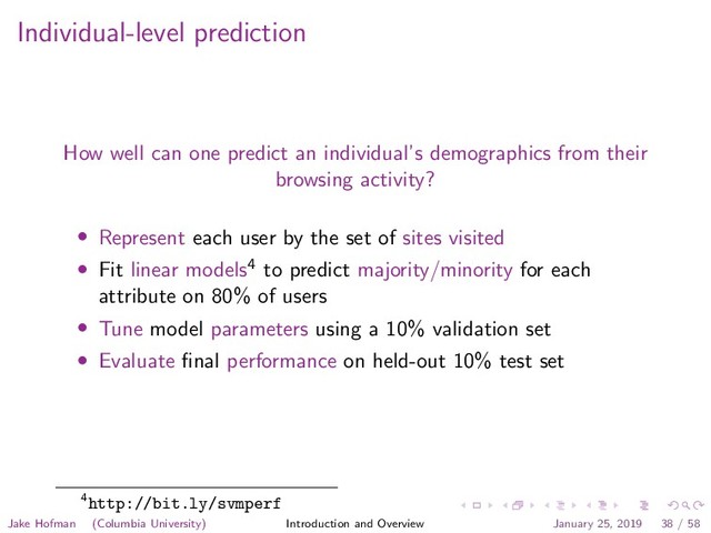 Individual-level prediction
How well can one predict an individual’s demographics from their
browsing activity?
• Represent each user by the set of sites visited
• Fit linear models4 to predict majority/minority for each
attribute on 80% of users
• Tune model parameters using a 10% validation set
• Evaluate ﬁnal performance on held-out 10% test set
4http://bit.ly/svmperf
Jake Hofman (Columbia University) Introduction and Overview January 25, 2019 38 / 58
