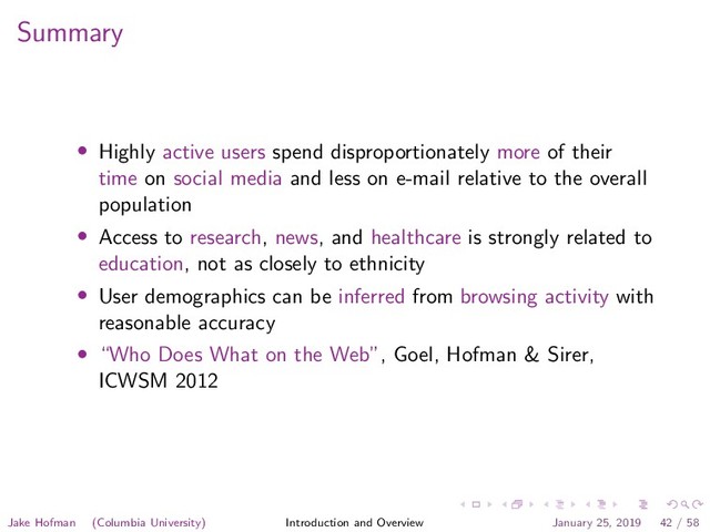 Summary
• Highly active users spend disproportionately more of their
time on social media and less on e-mail relative to the overall
population
• Access to research, news, and healthcare is strongly related to
education, not as closely to ethnicity
• User demographics can be inferred from browsing activity with
reasonable accuracy
• “Who Does What on the Web”, Goel, Hofman & Sirer,
ICWSM 2012
Jake Hofman (Columbia University) Introduction and Overview January 25, 2019 42 / 58
