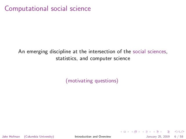 Computational social science
An emerging discipline at the intersection of the social sciences,
statistics, and computer science
(motivating questions)
Jake Hofman (Columbia University) Introduction and Overview January 25, 2019 6 / 58

