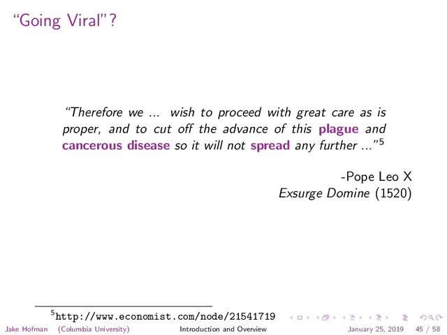 “Going Viral”?
“Therefore we ... wish to proceed with great care as is
proper, and to cut oﬀ the advance of this plague and
cancerous disease so it will not spread any further ...”5
-Pope Leo X
Exsurge Domine (1520)
5http://www.economist.com/node/21541719
Jake Hofman (Columbia University) Introduction and Overview January 25, 2019 45 / 58
