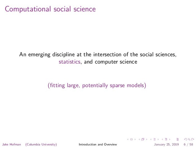 Computational social science
An emerging discipline at the intersection of the social sciences,
statistics, and computer science
(ﬁtting large, potentially sparse models)
Jake Hofman (Columbia University) Introduction and Overview January 25, 2019 6 / 58
