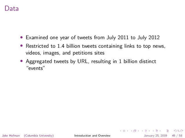 Data
• Examined one year of tweets from July 2011 to July 2012
• Restricted to 1.4 billion tweets containing links to top news,
videos, images, and petitions sites
• Aggregated tweets by URL, resulting in 1 billion distinct
“events”
Jake Hofman (Columbia University) Introduction and Overview January 25, 2019 49 / 58
