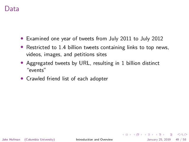 Data
• Examined one year of tweets from July 2011 to July 2012
• Restricted to 1.4 billion tweets containing links to top news,
videos, images, and petitions sites
• Aggregated tweets by URL, resulting in 1 billion distinct
“events”
• Crawled friend list of each adopter
Jake Hofman (Columbia University) Introduction and Overview January 25, 2019 49 / 58
