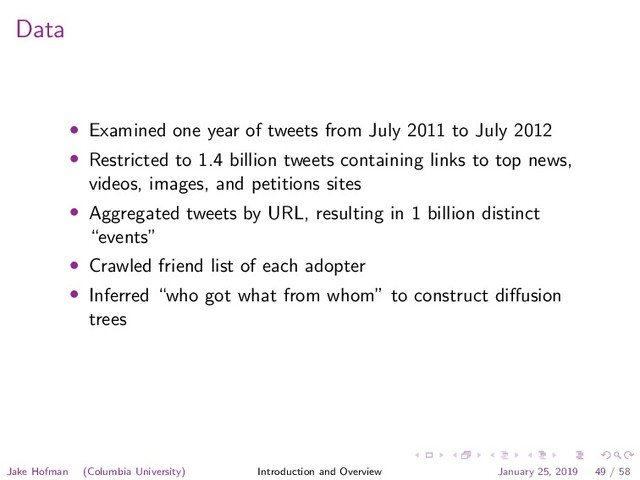Data
• Examined one year of tweets from July 2011 to July 2012
• Restricted to 1.4 billion tweets containing links to top news,
videos, images, and petitions sites
• Aggregated tweets by URL, resulting in 1 billion distinct
“events”
• Crawled friend list of each adopter
• Inferred “who got what from whom” to construct diﬀusion
trees
Jake Hofman (Columbia University) Introduction and Overview January 25, 2019 49 / 58
