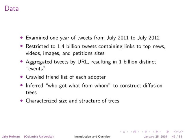 Data
• Examined one year of tweets from July 2011 to July 2012
• Restricted to 1.4 billion tweets containing links to top news,
videos, images, and petitions sites
• Aggregated tweets by URL, resulting in 1 billion distinct
“events”
• Crawled friend list of each adopter
• Inferred “who got what from whom” to construct diﬀusion
trees
• Characterized size and structure of trees
Jake Hofman (Columbia University) Introduction and Overview January 25, 2019 49 / 58
