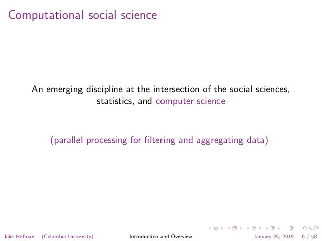 Computational social science
An emerging discipline at the intersection of the social sciences,
statistics, and computer science
(parallel processing for ﬁltering and aggregating data)
Jake Hofman (Columbia University) Introduction and Overview January 25, 2019 6 / 58
