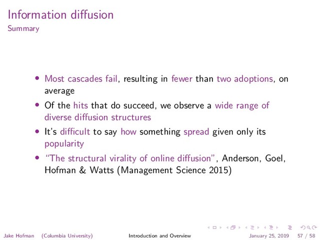 Information diﬀusion
Summary
• Most cascades fail, resulting in fewer than two adoptions, on
average
• Of the hits that do succeed, we observe a wide range of
diverse diﬀusion structures
• It’s diﬃcult to say how something spread given only its
popularity
• “The structural virality of online diﬀusion”, Anderson, Goel,
Hofman & Watts (Management Science 2015)
Jake Hofman (Columbia University) Introduction and Overview January 25, 2019 57 / 58
