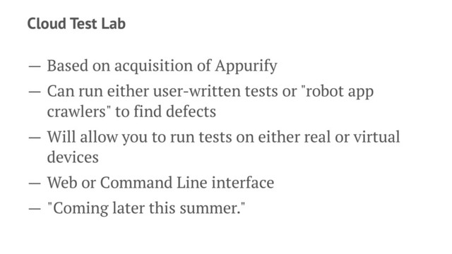 Cloud Test Lab
— Based on acquisition of Appurify
— Can run either user-written tests or "robot app
crawlers" to find defects
— Will allow you to run tests on either real or virtual
devices
— Web or Command Line interface
— "Coming later this summer."
