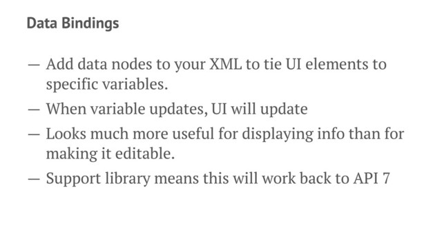 Data Bindings
— Add data nodes to your XML to tie UI elements to
specific variables.
— When variable updates, UI will update
— Looks much more useful for displaying info than for
making it editable.
— Support library means this will work back to API 7
