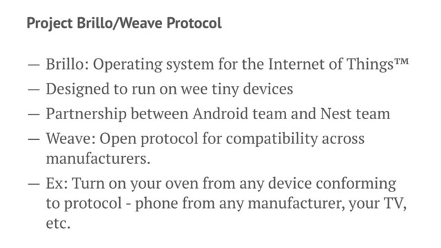 Project Brillo/Weave Protocol
— Brillo: Operating system for the Internet of Things™
— Designed to run on wee tiny devices
— Partnership between Android team and Nest team
— Weave: Open protocol for compatibility across
manufacturers.
— Ex: Turn on your oven from any device conforming
to protocol - phone from any manufacturer, your TV,
etc.
