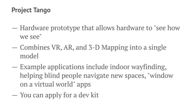 Project Tango
— Hardware prototype that allows hardware to "see how
we see"
— Combines VR, AR, and 3-D Mapping into a single
model
— Example applications include indoor wayfinding,
helping blind people navigate new spaces, "window
on a virtual world" apps
— You can apply for a dev kit
