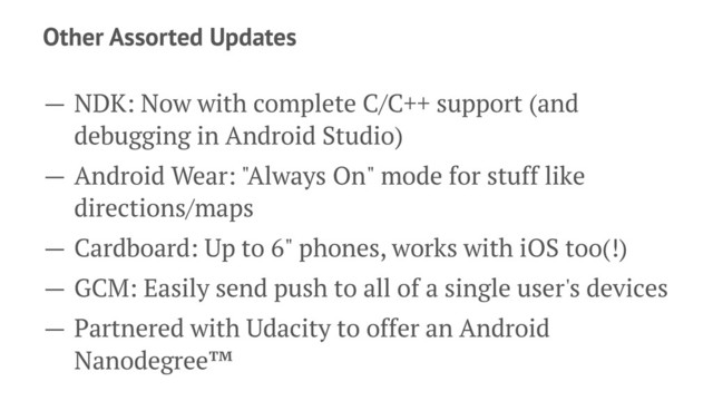 Other Assorted Updates
— NDK: Now with complete C/C++ support (and
debugging in Android Studio)
— Android Wear: "Always On" mode for stuff like
directions/maps
— Cardboard: Up to 6" phones, works with iOS too(!)
— GCM: Easily send push to all of a single user's devices
— Partnered with Udacity to offer an Android
Nanodegree™

