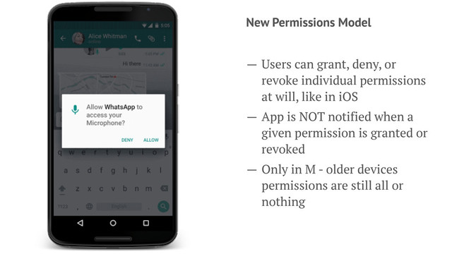 New Permissions Model
— Users can grant, deny, or
revoke individual permissions
at will, like in iOS
— App is NOT notified when a
given permission is granted or
revoked
— Only in M - older devices
permissions are still all or
nothing
