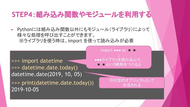 STEP4：組み込み関数やモジュールを利用する
>>> import datetime
>>> datetime.date.today()
datetime.date(2019, 10, 05)
>>> print(datetime.date.today())
2019-10-05
► Pythonには組み込み関数以外にもモジュール（ライブラリ）によって
様々な処理を呼び出すことができます。
※ライブラリを使う時は、import を使って読み込みが必要
日付型のオブジェクトとして
生成される
import ●●● as ◾◾
↓
●●●ライブラリを読み込んで、
◾◾という略称をつけるよ
