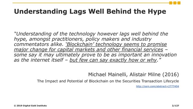 Understanding Lags Well Behind the Hype
“Understanding of the technology however lags well behind the
hype, amongst practitioners, policy makers and industry
commentators alike. ‘Blockchain’ technology seems to promise
major change for capital markets and other financial services –
some say it may ultimately prove to be as important an innovation
as the internet itself – but few can say exactly how or why.”
Michael Mainelli, Alistair Milne (2016)
The Impact and Potential of Blockchain on the Securities Transaction Lifecycle
http://ssrn.com/abstract=2777404
© 2019 Digital Gold Institute 2/127
