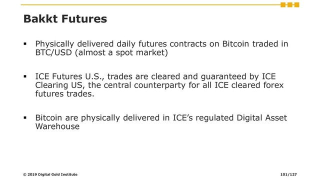 Bakkt Futures
▪ Physically delivered daily futures contracts on Bitcoin traded in
BTC/USD (almost a spot market)
▪ ICE Futures U.S., trades are cleared and guaranteed by ICE
Clearing US, the central counterparty for all ICE cleared forex
futures trades.
▪ Bitcoin are physically delivered in ICE’s regulated Digital Asset
Warehouse
© 2019 Digital Gold Institute 101/127
